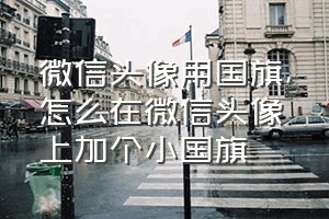 微信头像用国旗（怎么在微信头像上加个小国旗）