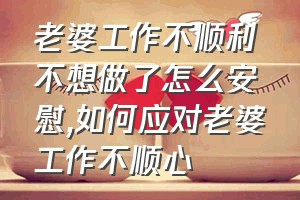 老婆工作不顺利不想做了怎么安慰（如何应对老婆工作不顺心）