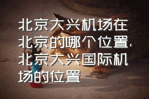 北京大兴机场在北京的哪个位置（北京大兴国际机场的位置）