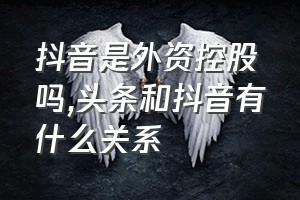 抖音是外资控股吗（头条和抖音有什么关系）