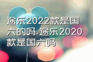 途乐2022款是国六的吗（途乐2020款是国六吗）