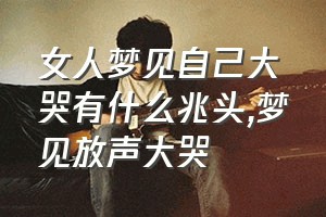 女人梦见自己大哭有什么兆头（梦见放声大哭）