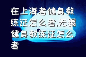 在上海考健身教练证怎么考（无锡健身教练证怎么考）