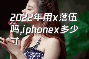 2022年用x落伍吗（iphonex多少寸）