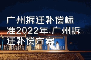 广州拆迁补偿标准2022年（广州拆迁补偿方案）