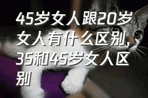 45岁女人跟20岁女人有什么区别（35和45岁女人区别）