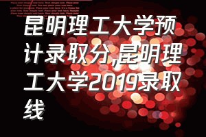 昆明理工大学预计录取分（昆明理工大学2019录取线）