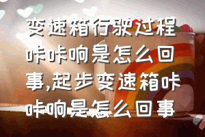 变速箱行驶过程咔咔响是怎么回事（起步变速箱咔咔响是怎么回事）