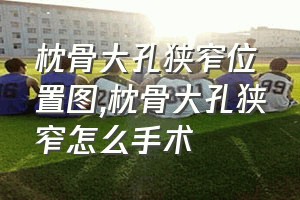 枕骨大孔狭窄位置图（枕骨大孔狭窄怎么手术）