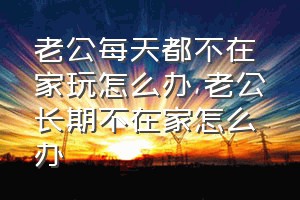 老公每天都不在家玩怎么办（老公长期不在家怎么办）