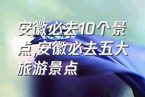 安徽必去10个景点（安徽必去五大旅游景点）