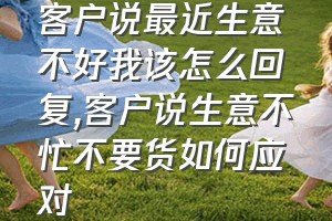 客户说最近生意不好我该怎么回复（客户说生意不忙不要货如何应对）