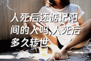 人死后还惦记阳间的人吗（人死后多久转世）