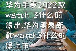华为手表2022款watch 3什么时候出（华为手表新款watch3什么时候上市）