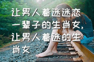 让男人着迷迷恋一辈子的生肖女（让男人着迷的生肖女）