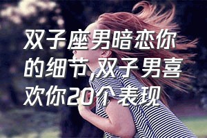 双子座男暗恋你的细节（双子男喜欢你20个表现）