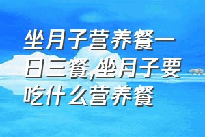 坐月子营养餐一日三餐（坐月子要吃什么营养餐）