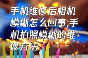 手机维修后相机模糊怎么回事（手机拍照模糊的维修方法）