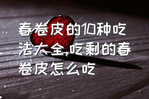 春卷皮的10种吃法大全（吃剩的春卷皮怎么吃）