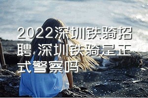 2022深圳铁骑招聘（深圳铁骑是正式警察吗）