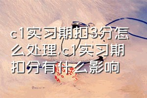 c1实习期扣3分怎么处理（c1实习期扣分有什么影响）