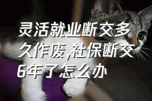 灵活就业断交多久作废（社保断交6年了怎么办）