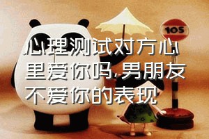 心理测试对方心里爱你吗（男朋友不爱你的表现）