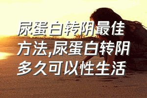 尿蛋白转阴最佳方法（尿蛋白转阴多久可以性生活）