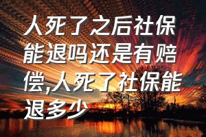 人死了之后社保能退吗还是有赔偿（人死了社保能退多少）