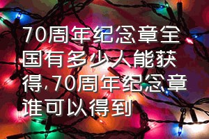 70周年纪念章全国有多少人能获得（70周年纪念章谁可以得到）