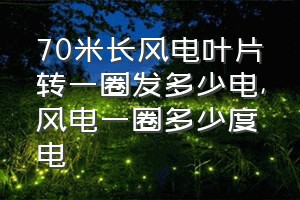 70米长风电叶片转一圈发多少电（风电一圈多少度电）