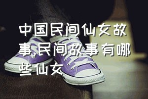 中国民间仙女故事（民间故事有哪些仙女）