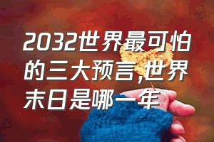 2032世界最可怕的三大预言（世界末日是哪一年）