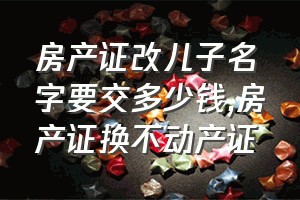 房产证改儿子名字要交多少钱（房产证换不动产证）