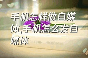 手机怎样做自媒体（手机怎么发自媒体）