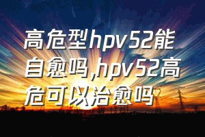 高危型hpv52能自愈吗（hpv52高危可以治愈吗）