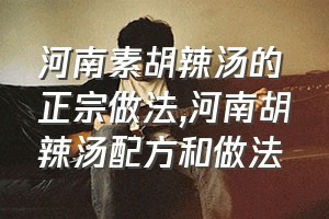 河南素胡辣汤的正宗做法（河南胡辣汤配方和做法）