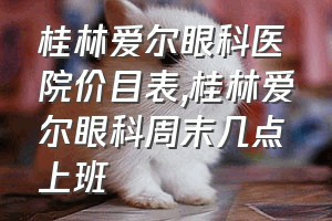 桂林爱尔眼科医院价目表（桂林爱尔眼科周末几点上班）