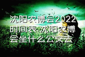 沈阳农博会2022时间表（沈阳农博会坐什么公交去）