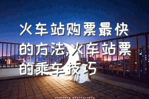 火车站购票最快的方法（火车站票的乘车技巧）