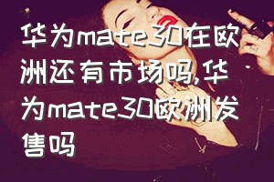 华为mate30在欧洲还有市场吗（华为mate30欧洲发售吗）