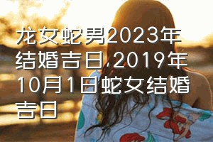 龙女蛇男2023年结婚吉日（2019年10月1日蛇女结婚吉日）