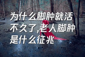 为什么脚肿就活不久了（老人脚肿是什么征兆）