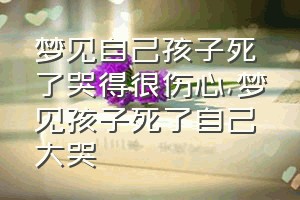 梦见自己孩子死了哭得很伤心（梦见孩子死了自己大哭）