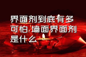 界面剂到底有多可怕（墙面界面剂是什么）