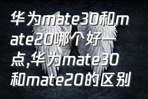 华为mate30和mate20哪个好一点（华为mate30和mate20的区别）