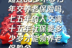 超过60岁不够15年交养老保险吗（七五年的人交满十五年社保要多少岁才能领养老保险金）