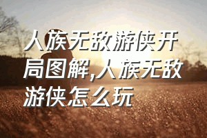 人族无敌游侠开局图解（人族无敌游侠怎么玩）