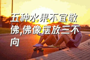 五种水果不宜敬佛（佛像摆放三不向）