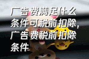 广告费满足什么条件可税前扣除（广告费税前扣除条件）